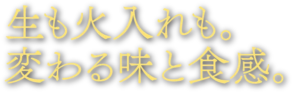 生も火入れも。変わる味と食感。